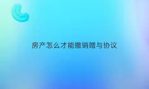 房产怎么才能撤销赠与协议(如何撤销房产赠与协议)