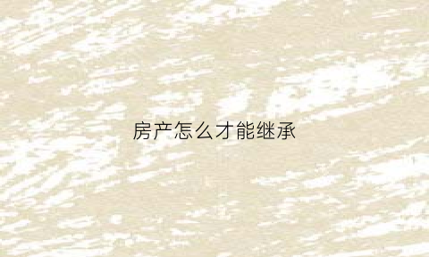 房产怎么才能继承(房产怎么才能继承给子女)