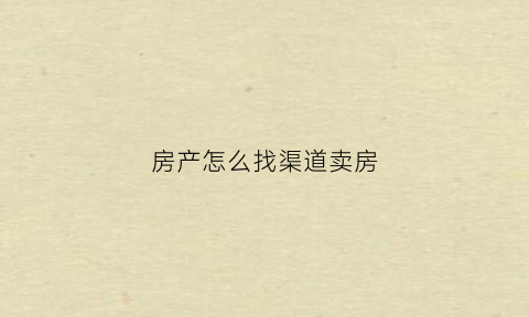 房产怎么找渠道卖房(卖房子渠道)