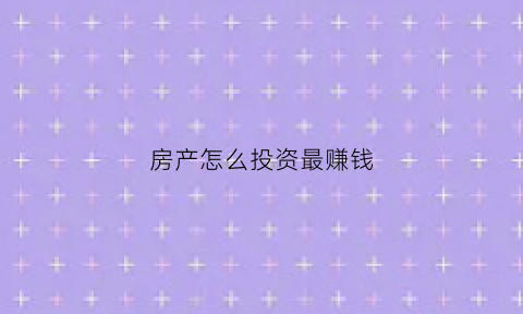 房产怎么投资最赚钱(房产如何投资最赚钱)