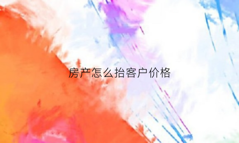 房产怎么抬客户价格(房产怎么抬客户价格高点)