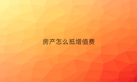 房产怎么抵增值费(房产增值税怎么做低)