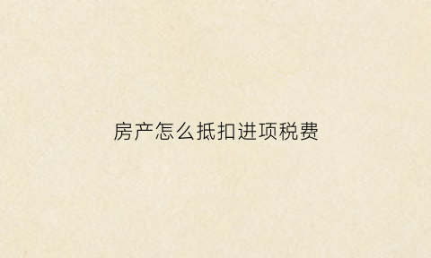 房产怎么抵扣进项税费(购入房产抵扣进项)