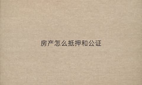 房产怎么抵押和公证(房产抵押公证处公证流程)