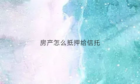 房产怎么抵押给信托(房产怎么抵押给信托公司)