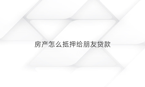 房产怎么抵押给朋友贷款(房产证抵押给朋友怎么办理)