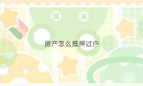 房产怎么抵押过户(房产抵押过户需要什么材料)