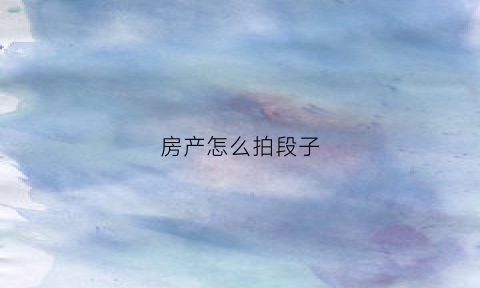 房产怎么拍段子(房产短视频怎么拍)