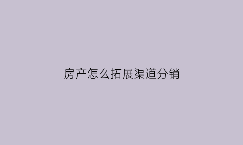 房产怎么拓展渠道分销(如何拓展房产渠道)