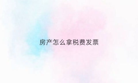 房产怎么拿税费发票(房产税票怎么抵扣怎么计算)