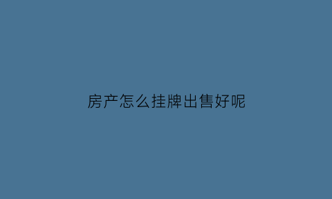 房产怎么挂牌出售好呢(房子如何挂牌出售)