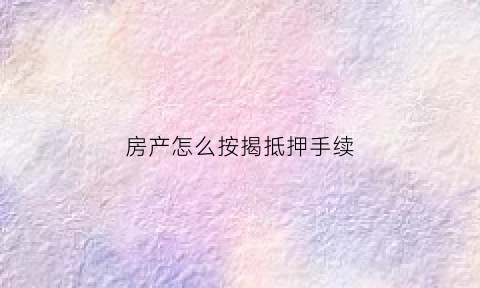 房产怎么按揭抵押手续(按揭房产抵押如何办理流程)