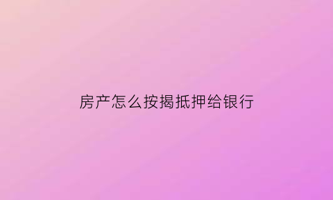 房产怎么按揭抵押给银行(房产如何抵押给银行)