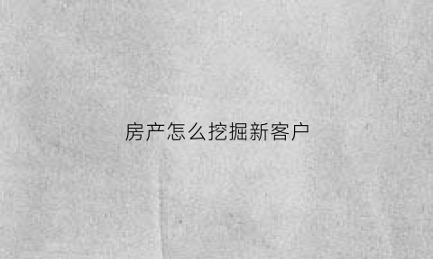 房产怎么挖掘新客户(房产销售怎么挖掘客户需求)