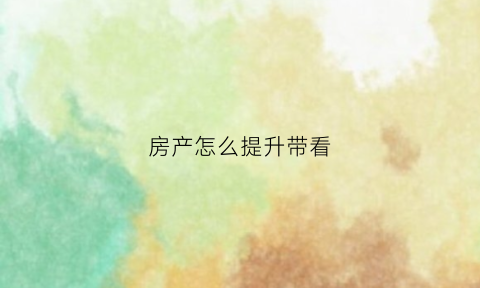 房产怎么提升带看(房产带看是什么意思)