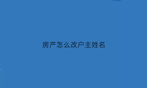 房产怎么改户主姓名(房子如何更改户主名)