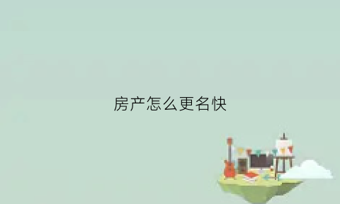 房产怎么更名快(如何办理房屋更名手续)
