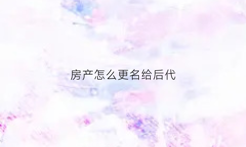 房产怎么更名给后代(房产怎么更名给后代的)