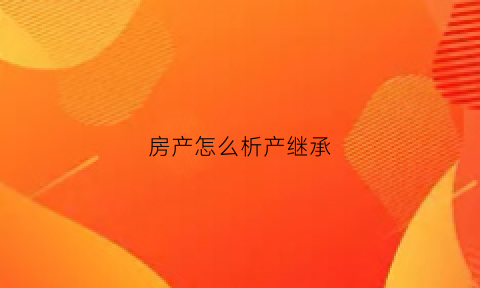 房产怎么析产继承(房屋继承析产纠纷怎么处理)