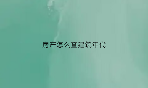 房产怎么查建筑年代(如何查询房屋建造年代)