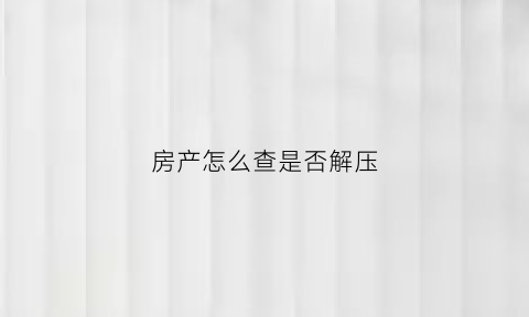 房产怎么查是否解压(怎么查询房产是否已解压)