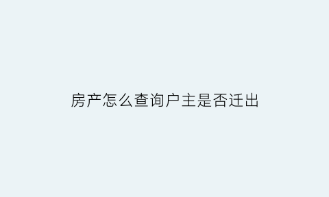 房产怎么查询户主是否迁出(如何查询房主户口是否迁走)