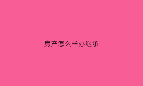 房产怎么样办继承(房产怎么办理继承)