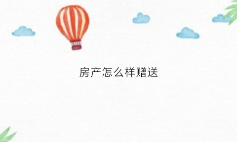 房产怎么样赠送(房产怎么赠予)