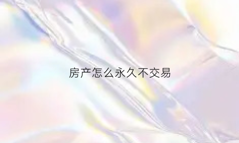 房产怎么永久不交易(房子不想要了怎么卖出去)