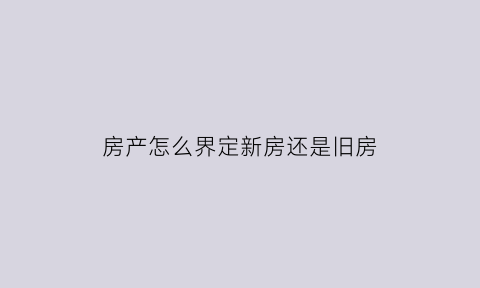 房产怎么界定新房还是旧房(怎么判断房屋性质)