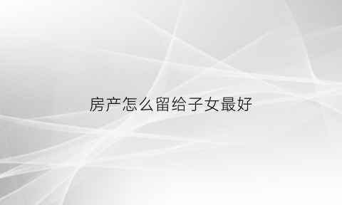 房产怎么留给子女最好(房产怎么留给子女最好呢)