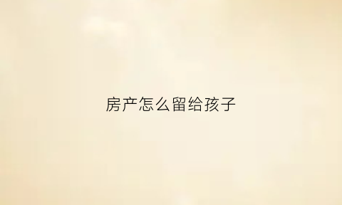 房产怎么留给孩子(把房子留给孩子的怎么方式费用低)