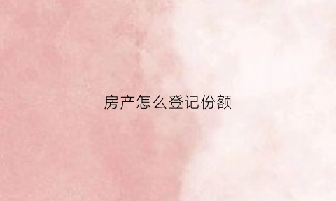 房产怎么登记份额(房产怎么登记份额过户)