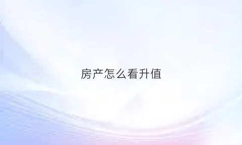 房产怎么看升值(怎么看房子涨价)