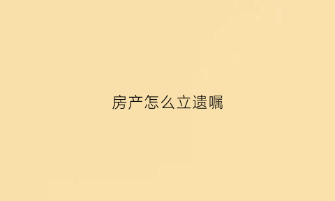 房产怎么立遗嘱(房产怎么立遗嘱有效)