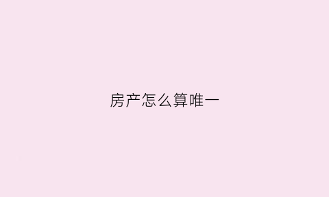 房产怎么算唯一(如何算唯一住房)