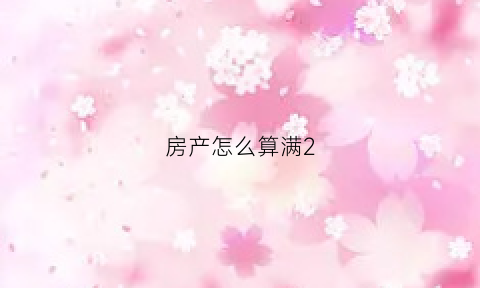 房产怎么算满2(房子怎么算是满两年)