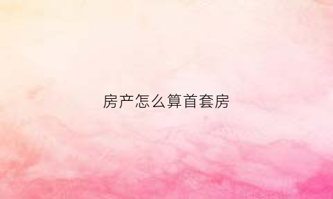 房产怎么算首套房(如何算是首套房)