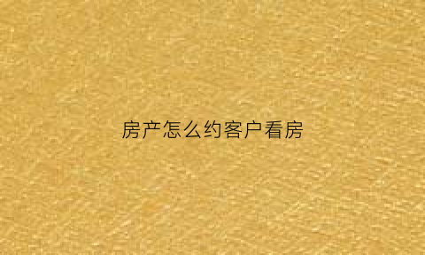 房产怎么约客户看房(怎么约客户看房子)