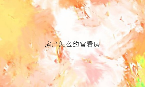 房产怎么约客看房(怎么约客户出来看房说辞)