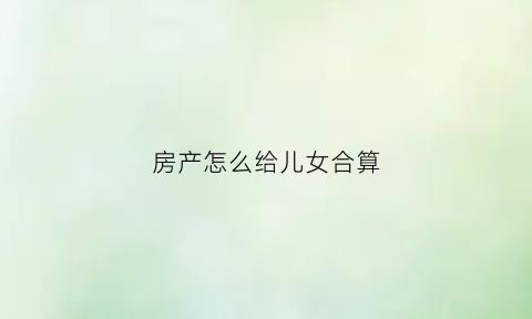房产怎么给儿女合算