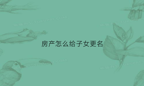 房产怎么给子女更名(房产变更给子女)