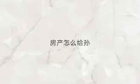 房产怎么给孙(房产给孙子怎么样过户)