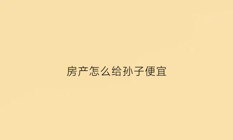 房产怎么给孙子便宜(房产给孙女)