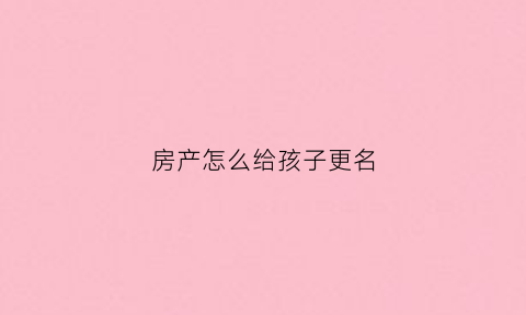 房产怎么给孩子更名(房产怎么变更给子女不花钱)