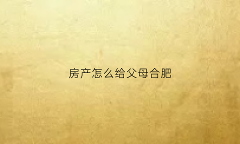房产怎么给父母合肥(合肥房子过户给父母)