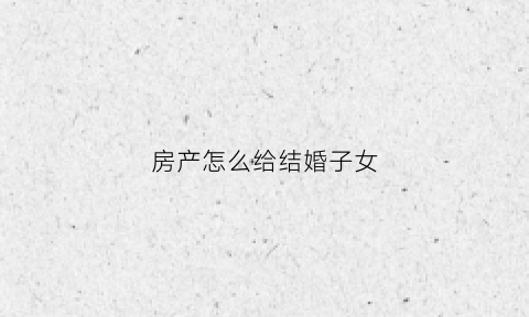 房产怎么给结婚子女(结婚房子怎么加女方名字)
