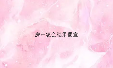 房产怎么继承便宜(房子怎么样继承才省钱)