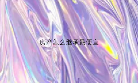 房产怎么继承最便宜(房子怎么样继承才省钱)