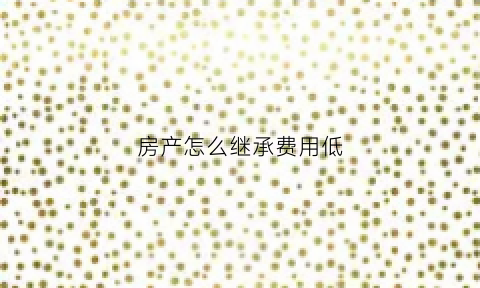 房产怎么继承费用低(房子怎样继承税费最少的)